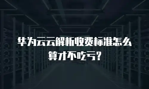 华为云云解析收费标准怎么算才不吃亏？