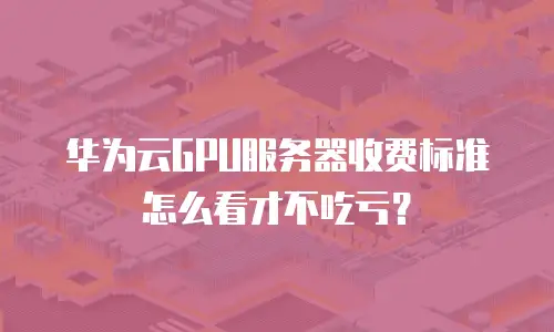华为云GPU服务器收费标准怎么看才不吃亏？