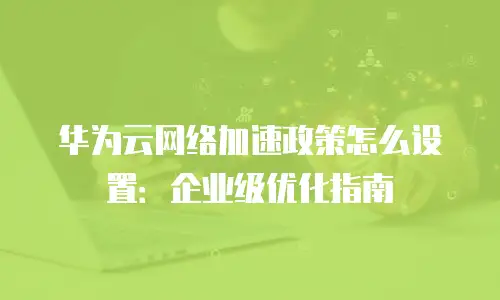 华为云网络加速政策怎么设置：企业级优化指南