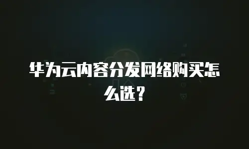 华为云内容分发网络购买怎么选？