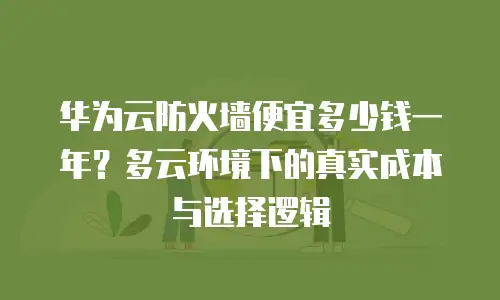 华为云防火墙便宜多少钱一年？多云环境下的真实成本与选择逻辑