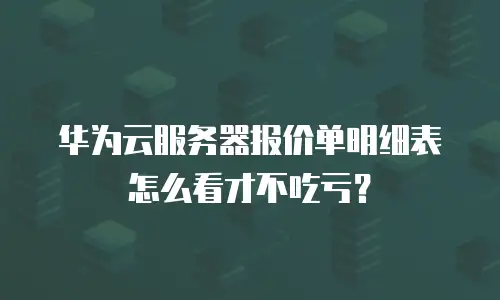 华为云服务器报价单明细表怎么看才不吃亏？