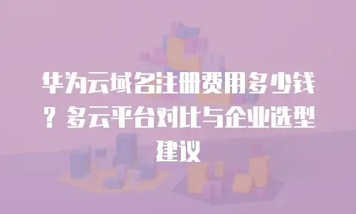 华为云域名注册费用多少钱？多云平台对比与企业选型建议