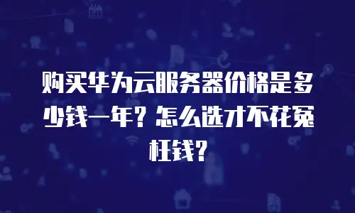 购买华为云服务器价格是多少钱一年？怎么选才不花冤枉钱？