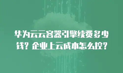 华为云云容器引擎续费多少钱？企业上云成本怎么控？