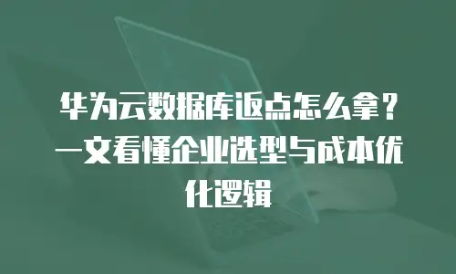 华为云数据库返点怎么拿？一文看懂企业选型与成本优化逻辑