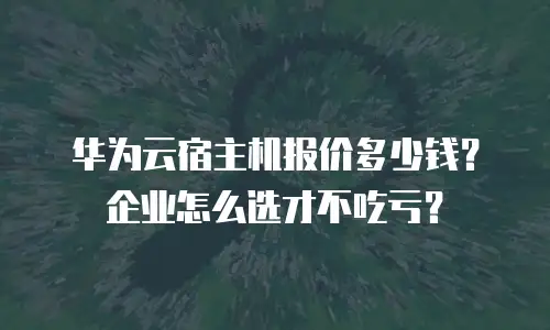 华为云宿主机报价多少钱？企业怎么选才不吃亏？