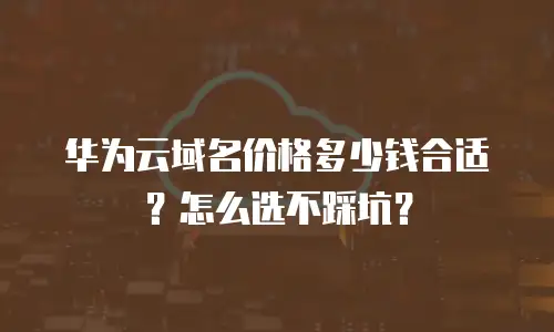 华为云域名价格多少钱合适？怎么选不踩坑？