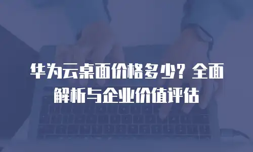 华为云桌面价格多少？全面解析与企业价值评估