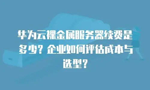 华为云裸金属服务器续费是多少？企业如何评估成本与选型？