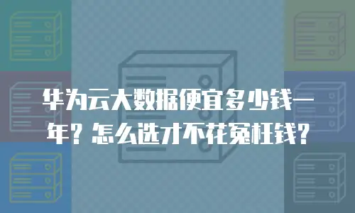 华为云大数据便宜多少钱一年？怎么选才不花冤枉钱？