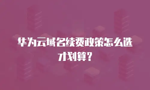 华为云域名续费政策怎么选才划算？