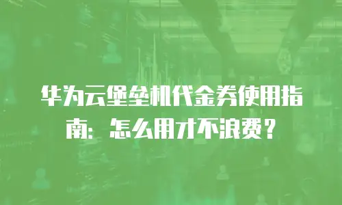 华为云堡垒机代金券使用指南：怎么用才不浪费？