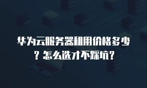 华为云服务器租用价格多少？怎么选才不踩坑？