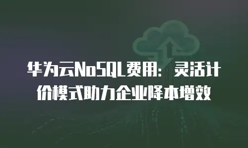 华为云NoSQL费用：灵活计价模式助力企业降本增效