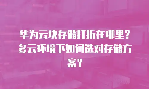 华为云块存储打折在哪里？多云环境下如何选对存储方案？