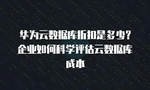 华为云数据库折扣是多少？企业如何科学评估云数据库成本