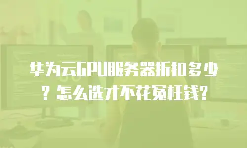 华为云GPU服务器折扣多少？怎么选才不花冤枉钱？