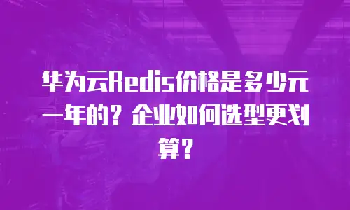 华为云Redis价格是多少元一年的？企业如何选型更划算？