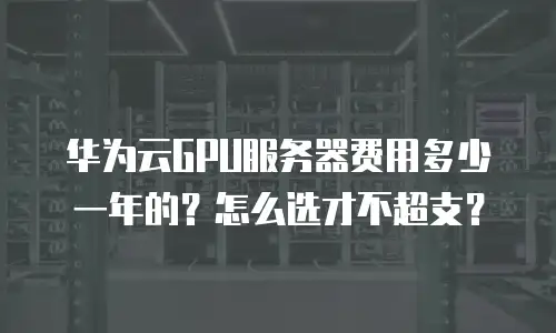 华为云GPU服务器费用多少一年的？怎么选才不超支？