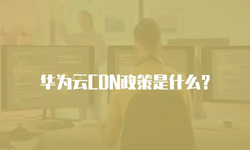 华为云CDN政策是什么？