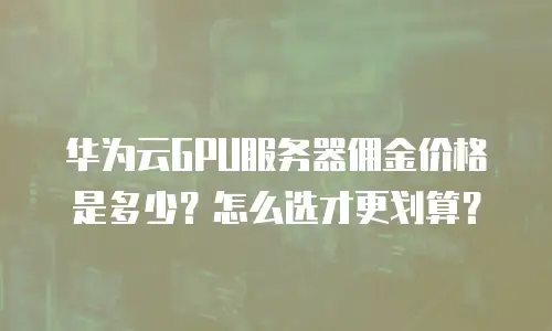 华为云GPU服务器佣金价格是多少？怎么选才更划算？