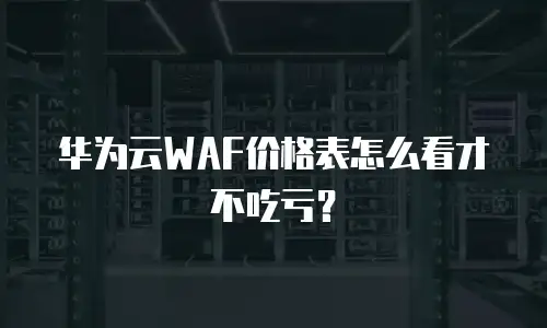华为云WAF价格表怎么看才不吃亏？
