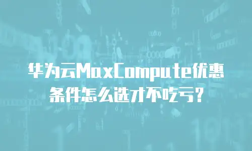 华为云MaxCompute优惠条件怎么选才不吃亏？
