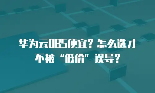 华为云OBS便宜？怎么选才不被&ldquo;低价&rdquo;误导？