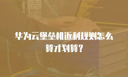 华为云堡垒机返利规则怎么算才划算？