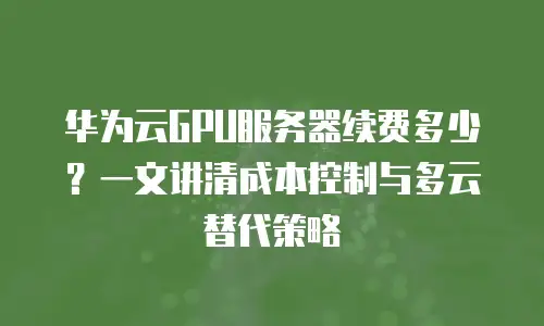 华为云GPU服务器续费多少？一文讲清成本控制与多云替代策略