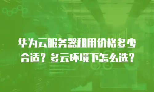 华为云服务器租用价格多少合适？多云环境下怎么选？