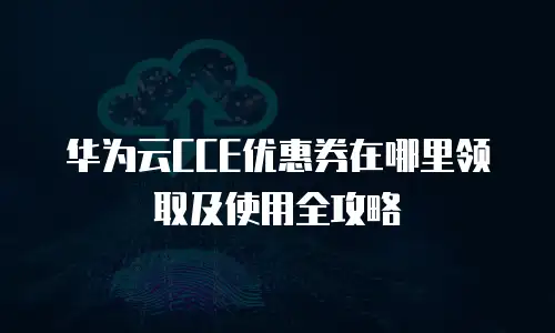 华为云CCE优惠券在哪里领取及使用全攻略