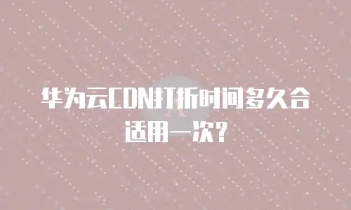 华为云CDN打折时间多久合适用一次？