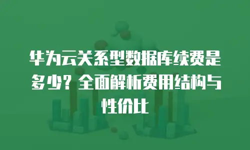 华为云关系型数据库续费是多少？全面解析费用结构与性价比