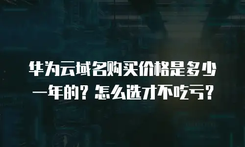 华为云域名购买价格是多少一年的？怎么选才不吃亏？
