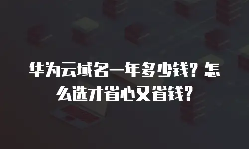 华为云域名一年多少钱？怎么选才省心又省钱？