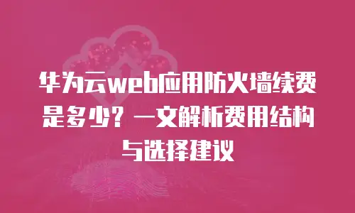 华为云web应用防火墙续费是多少？一文解析费用结构与选择建议