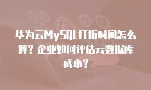 华为云MySQL打折时间怎么算？企业如何评估云数据库成本？