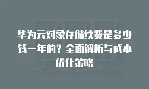 华为云对象存储续费是多少钱一年的？全面解析与成本优化策略