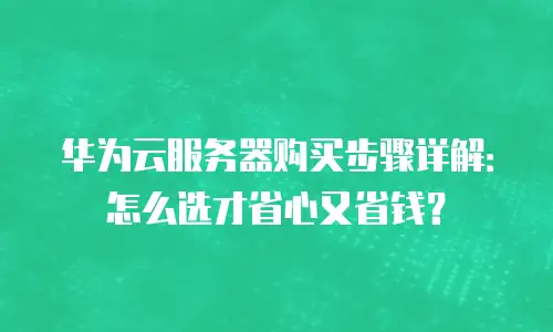 华为云服务器购买步骤详解：怎么选才省心又省钱？