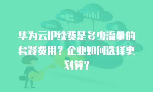 华为云IP续费是多少流量的套餐费用？企业如何选择更划算？