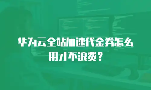 华为云全站加速代金券怎么用才不浪费？