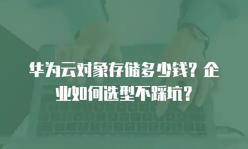 华为云对象存储多少钱？企业如何选型不踩坑？