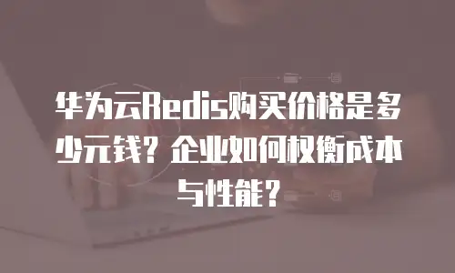 华为云Redis购买价格是多少元钱？企业如何权衡成本与性能？