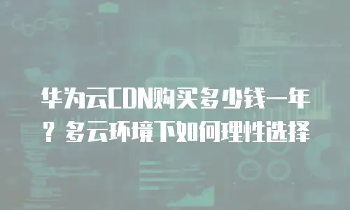 华为云CDN购买多少钱一年？多云环境下如何理性选择