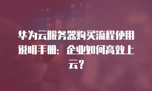 华为云服务器购买流程使用说明手册：企业如何高效上云？
