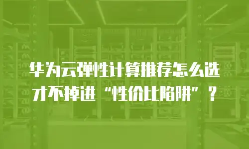 华为云弹性计算推荐怎么选才不掉进&ldquo;性价比陷阱&rdquo;？