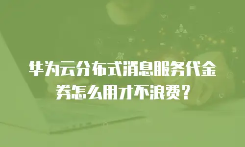 华为云分布式消息服务代金券怎么用才不浪费？