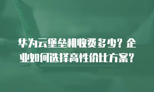 华为云堡垒机收费多少？企业如何选择高性价比方案？